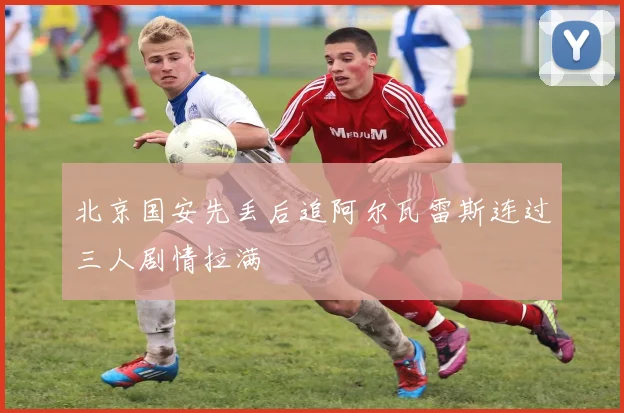 北京国安先丢后追阿尔瓦雷斯连过三人剧情拉满