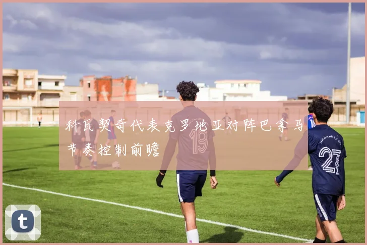 科瓦契奇代表克罗地亚对阵巴拿马节奏控制前瞻