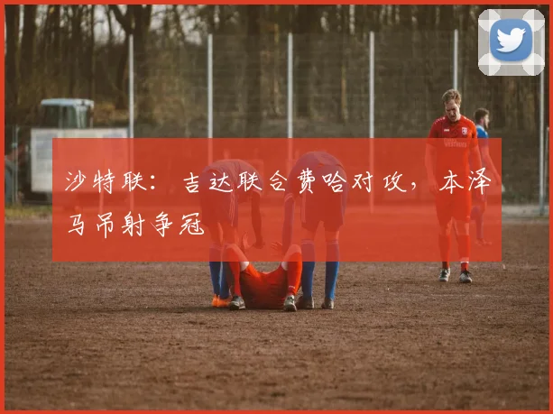 沙特联：吉达联合费哈对攻，本泽马吊射争冠