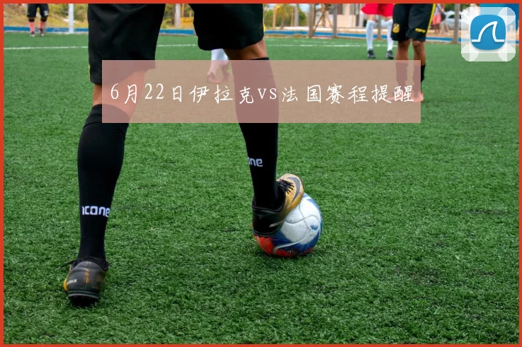 6月22日伊拉克vs法国赛程提醒