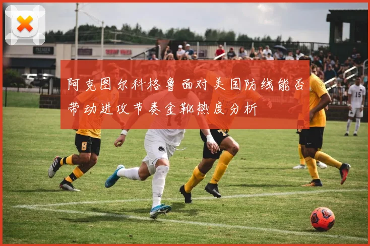 阿克图尔科格鲁面对美国防线能否带动进攻节奏金靴热度分析