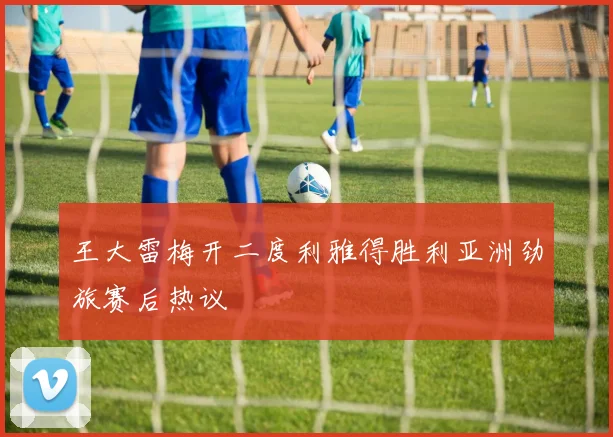 王大雷梅开二度利雅得胜利亚洲劲旅赛后热议