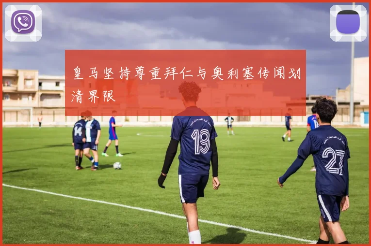 皇马坚持尊重拜仁与奥利塞传闻划清界限