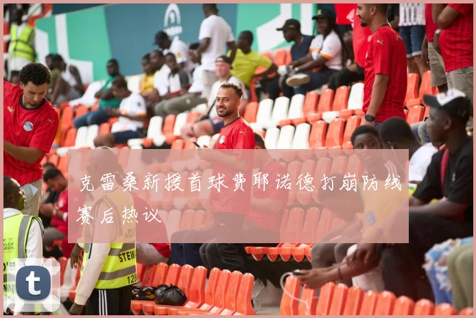 克雷桑新援首球费耶诺德打崩防线赛后热议