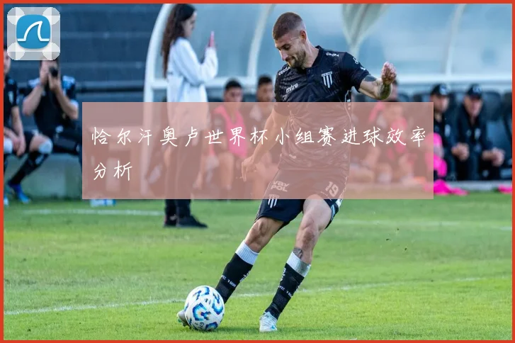 恰尔汗奥卢世界杯小组赛进球效率分析