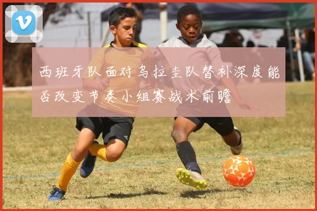 西班牙队面对乌拉圭队替补深度能否改变节奏小组赛战术前瞻