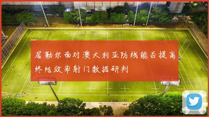 居勒尔面对澳大利亚防线能否提高终结效率射门数据研判